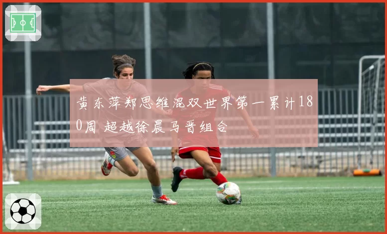 黄东萍郑思维混双世界第一累计180周 超越徐晨马晋组合