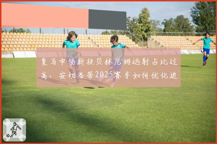 皇马中场新核贝林厄姆远射占比过高，安切洛蒂2025赛季如何优化进攻层次