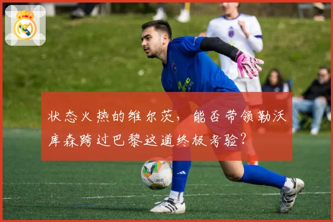 状态火热的维尔茨，能否带领勒沃库森跨过巴黎这道终极考验？