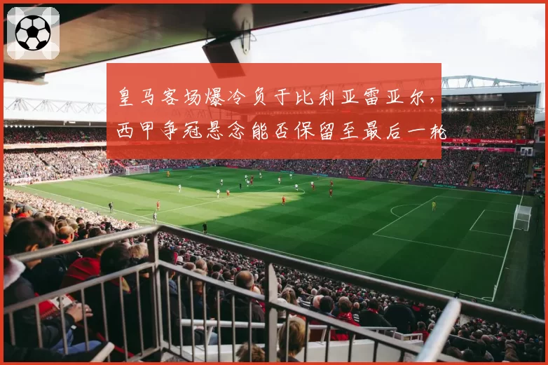 皇马客场爆冷负于比利亚雷亚尔，西甲争冠悬念能否保留至最后一轮？
