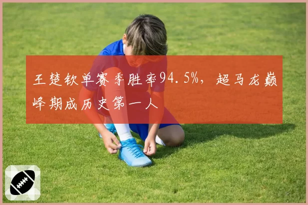 王楚钦单赛季胜率94.5%,超马龙巅峰期成历史第一人