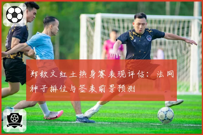 郑钦文红土热身赛表现评估:法网种子排位与签表前景预测