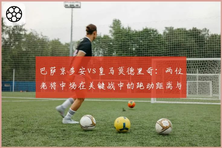 巴萨京多安vs皇马莫德里奇：两位老将中场在关键战中的跑动距离与传球成功率