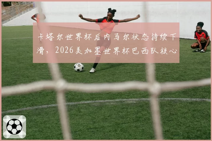 卡塔尔世界杯后内马尔状态持续下滑,2026美加墨世界杯巴西队核心该是谁?