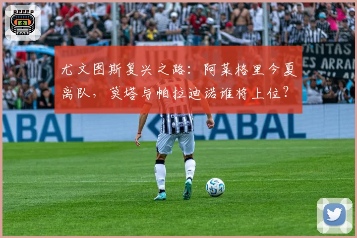 尤文图斯复兴之路：阿莱格里今夏离队，莫塔与帕拉迪诺谁将上位？