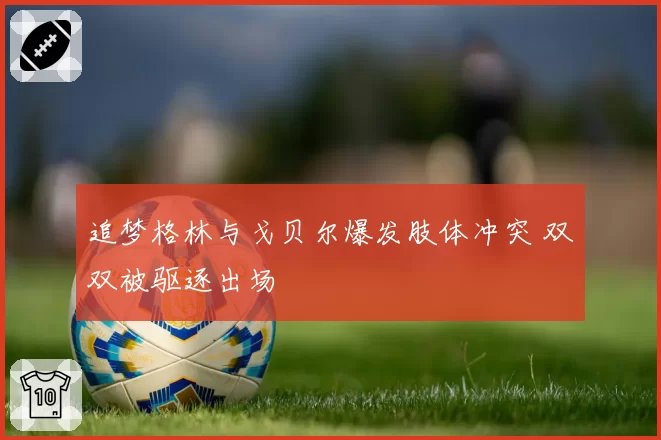 追梦格林与戈贝尔爆发肢体冲突 双双被驱逐出场