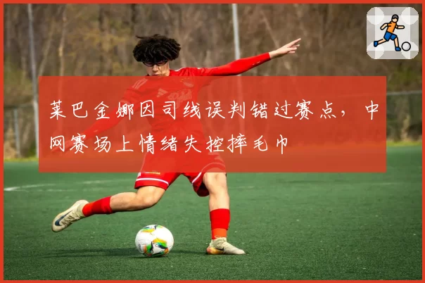 莱巴金娜因司线误判错过赛点，中网赛场上情绪失控摔毛巾