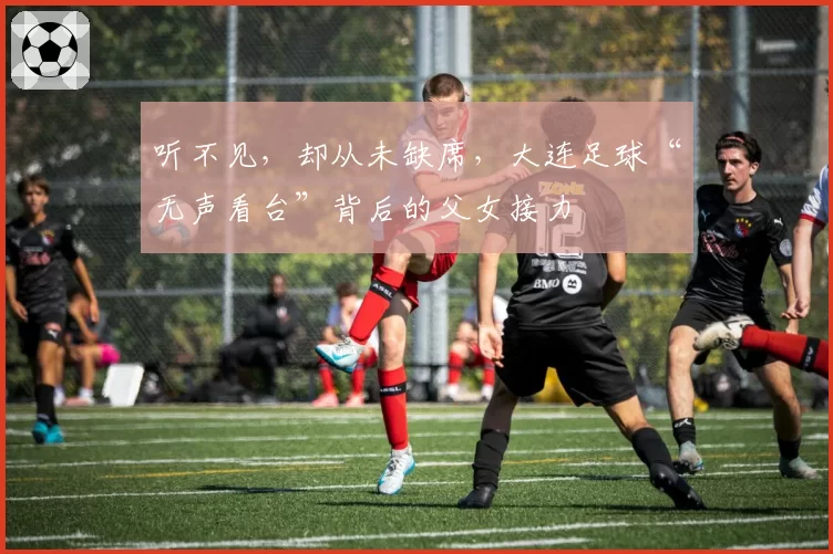 听不见,却从未缺席,大连足球“无声看台”背后的父女接力