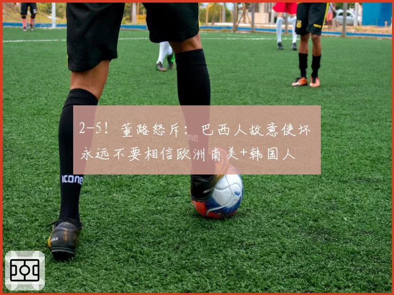 2-5!董路怒斥:巴西人故意使坏 永远不要相信欧洲南美+韩国人