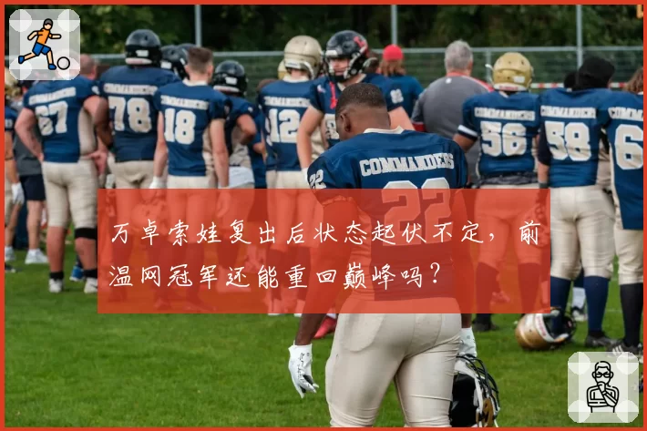 万卓索娃复出后状态起伏不定，前温网冠军还能重回巅峰吗？