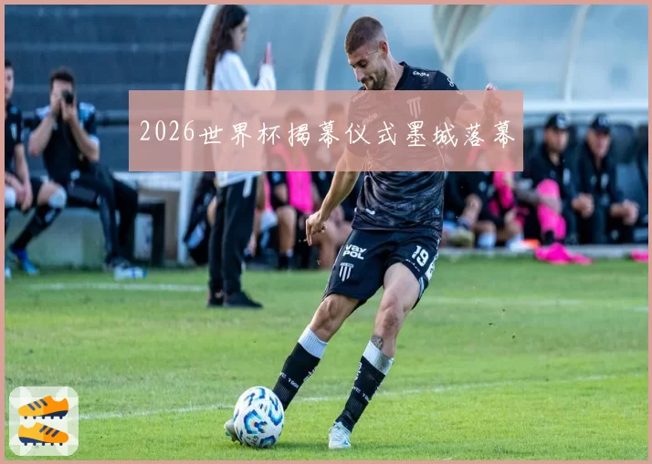 2026世界杯揭幕仪式墨城落幕