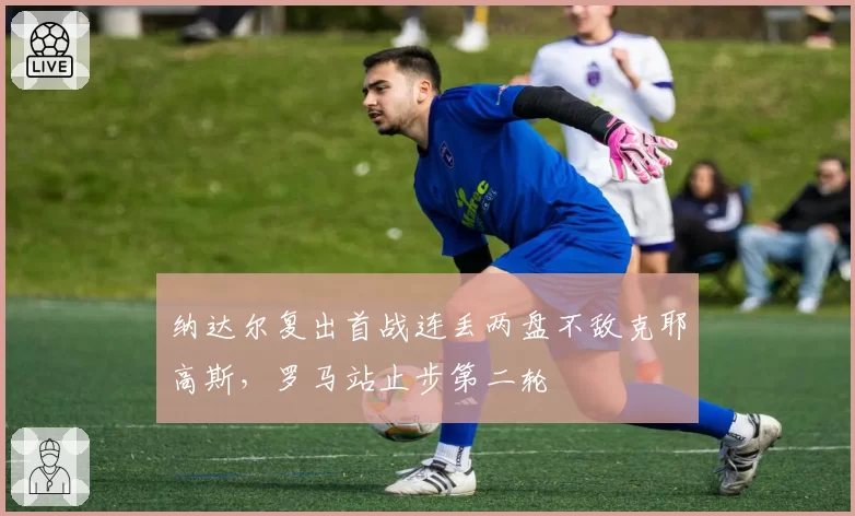 纳达尔复出首战连丢两盘不敌克耶高斯,罗马站止步第二轮