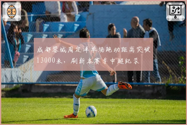 成都蓉城周定洋单场跑动距离突破13000米，刷新本赛季中超纪录