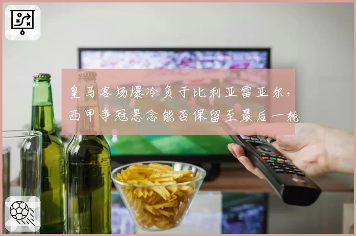 皇马客场爆冷负于比利亚雷亚尔，西甲争冠悬念能否保留至最后一轮？