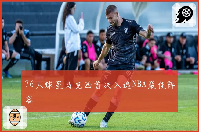 76人球星马克西首次入选NBA最佳阵容