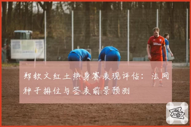 郑钦文红土热身赛表现评估:法网种子排位与签表前景预测