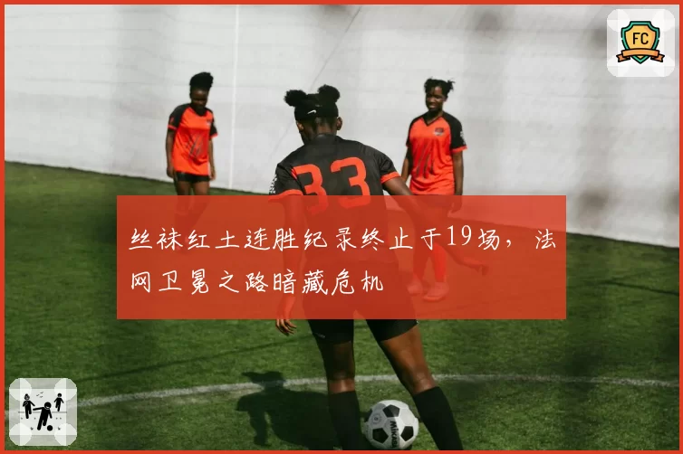 丝袜红土连胜纪录终止于19场,法网卫冕之路暗藏危机