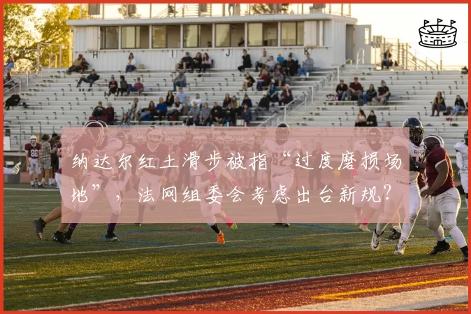 纳达尔红土滑步被指“过度磨损场地”,法网组委会考虑出台新规?