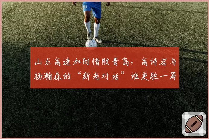 山东高速加时惜败青岛，高诗岩与杨瀚森的“新老对话”谁更胜一筹？