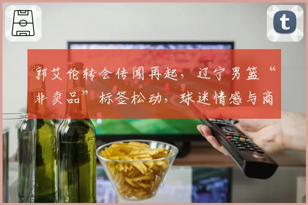 郭艾伦转会传闻再起，辽宁男篮“非卖品”标签松动，球迷情感与商业逻辑激烈碰撞