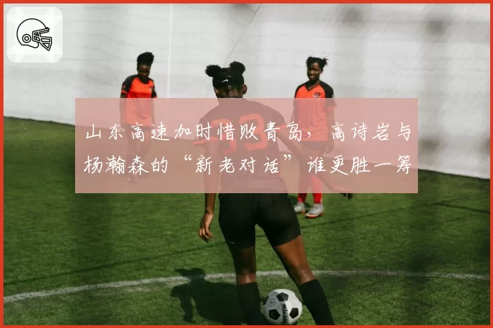 山东高速加时惜败青岛，高诗岩与杨瀚森的“新老对话”谁更胜一筹？