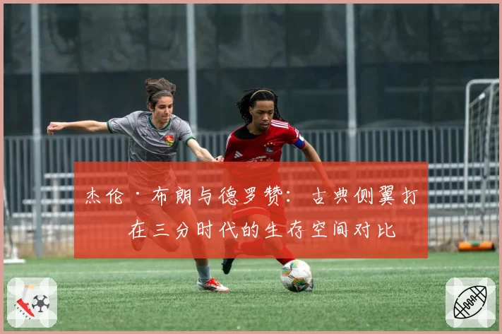 杰伦·布朗与德罗赞：古典侧翼打法在三分时代的生存空间对比