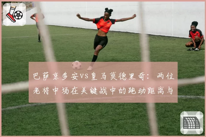 巴萨京多安vs皇马莫德里奇：两位老将中场在关键战中的跑动距离与传球成功率