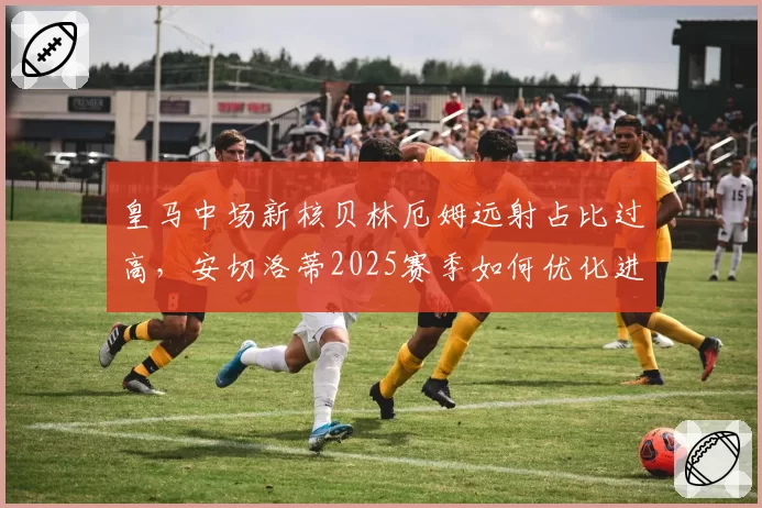 皇马中场新核贝林厄姆远射占比过高，安切洛蒂2025赛季如何优化进攻层次