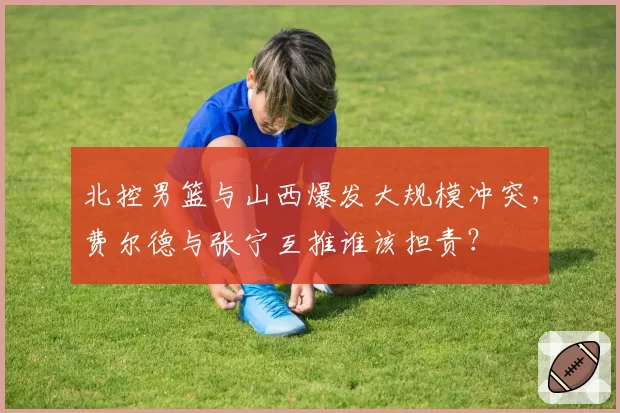 北控男篮与山西爆发大规模冲突,费尔德与张宁互推谁该担责?