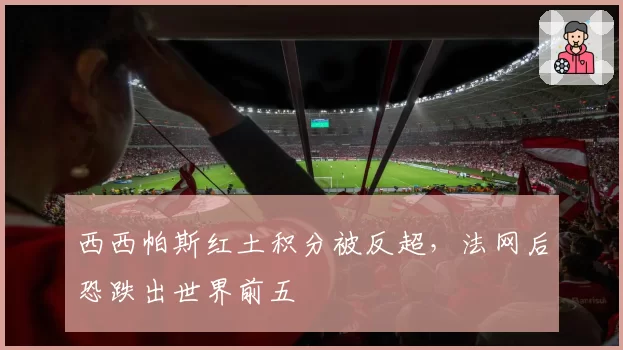 西西帕斯红土积分被反超,法网后恐跌出世界前五