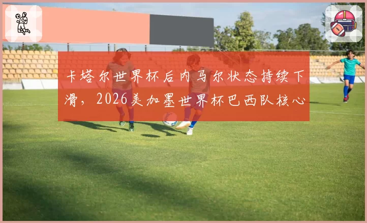 卡塔尔世界杯后内马尔状态持续下滑,2026美加墨世界杯巴西队核心该是谁?