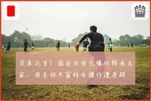 没来北京！国安旧将无缘对阵老东家，俱乐部冬窗转会操作遭质疑