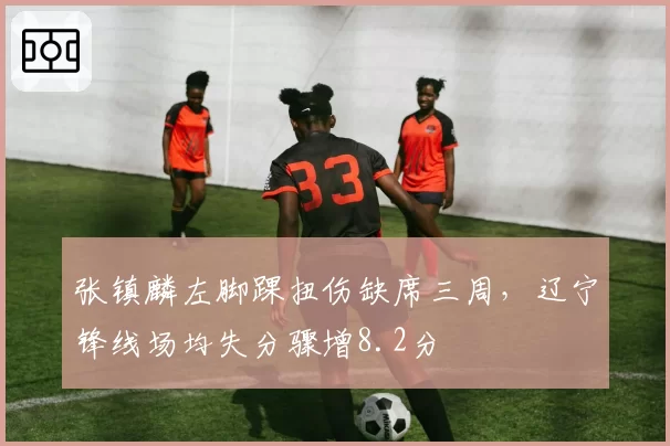 张镇麟左脚踝扭伤缺席三周，辽宁锋线场均失分骤增8.2分