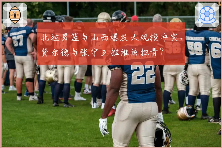 北控男篮与山西爆发大规模冲突，费尔德与张宁互推谁该担责？