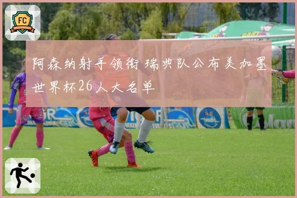 阿森纳射手领衔 瑞典队公布美加墨世界杯26人大名单