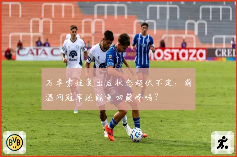 万卓索娃复出后状态起伏不定，前温网冠军还能重回巅峰吗？
