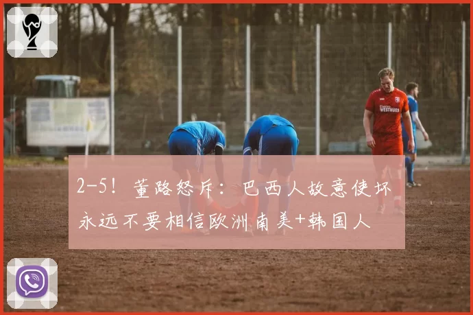 2-5！董路怒斥：巴西人故意使坏 永远不要相信欧洲南美+韩国人