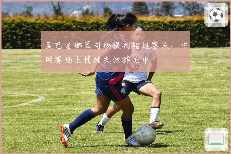 莱巴金娜因司线误判错过赛点,中网赛场上情绪失控摔毛巾