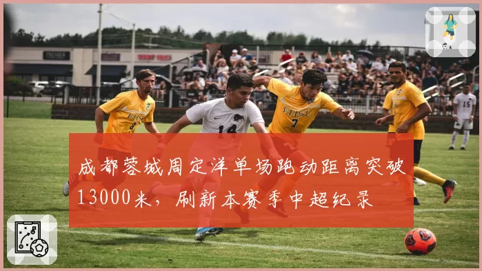 成都蓉城周定洋单场跑动距离突破13000米，刷新本赛季中超纪录